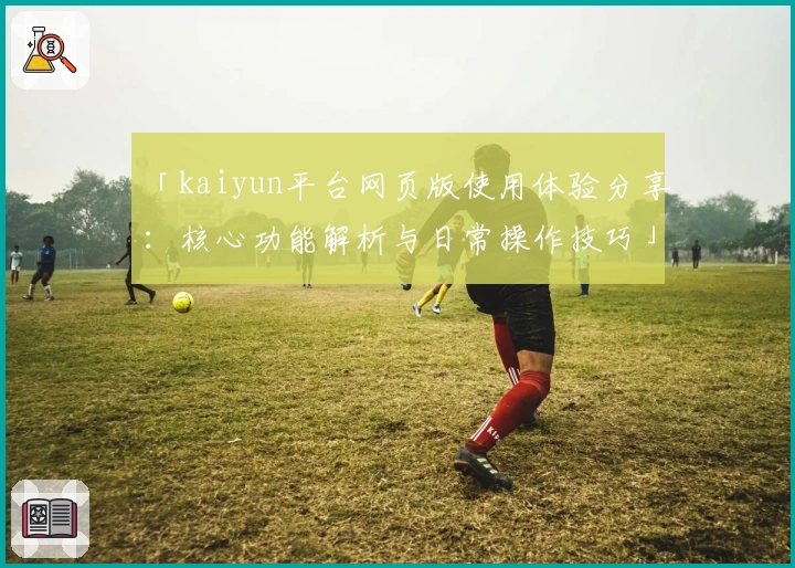 「kaiyun平台网页版使用体验分享：核心功能解析与日常操作技巧」