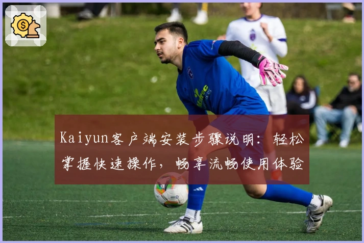 Kaiyun客户端安装步骤说明：轻松掌握快速操作，畅享流畅使用体验