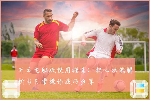 开云电脑版使用指南：核心功能解析与日常操作技巧分享